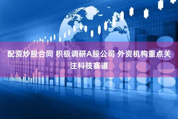 配资炒股合同 积极调研A股公司 外资机构重点关注科技赛道