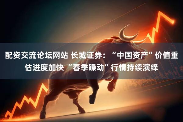 配资交流论坛网站 长城证券：“中国资产”价值重估进度加快 “春季躁动”行情持续演绎
