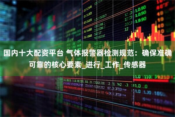 国内十大配资平台 气体报警器检测规范：确保准确可靠的核心要素_进行_工作_传感器