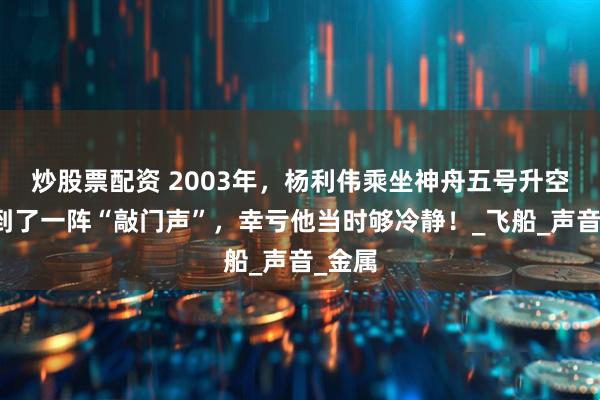炒股票配资 2003年，杨利伟乘坐神舟五号升空，听到了一阵“敲门声”，幸亏他当时够冷静！_飞船_声音_金属