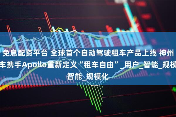 免息配资平台 全球首个自动驾驶租车产品上线 神州租车携手Apollo重新定义“租车自由”_用户_智能_规模化