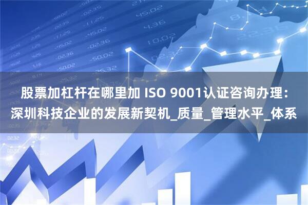 股票加杠杆在哪里加 ISO 9001认证咨询办理：深圳科技企业的发展新契机_质量_管理水平_体系