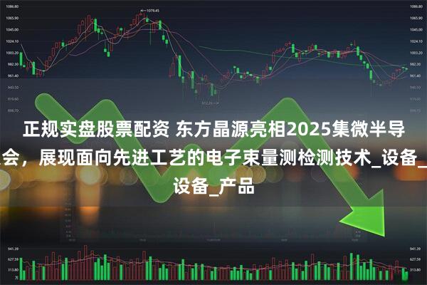 正规实盘股票配资 东方晶源亮相2025集微半导体大会，展现面向先进工艺的电子束量测检测技术_设备_产品