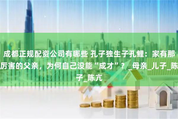 成都正规配资公司有哪些 孔子独生子孔鲤：家有那么厉害的父亲，为何自己没能“成才”？_母亲_儿子_陈亢