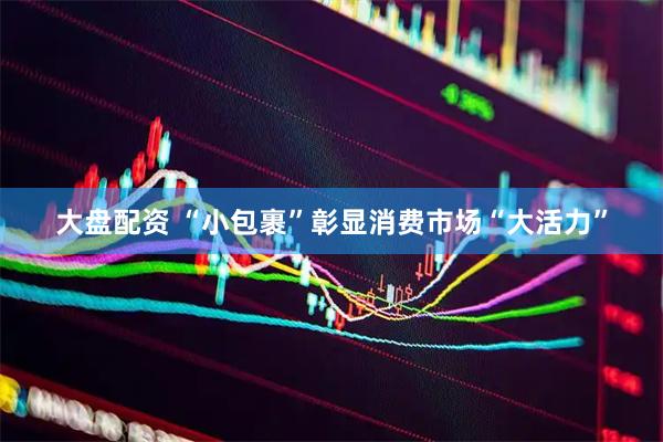 大盘配资 “小包裹”彰显消费市场“大活力”