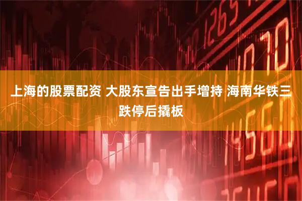上海的股票配资 大股东宣告出手增持 海南华铁三跌停后撬板