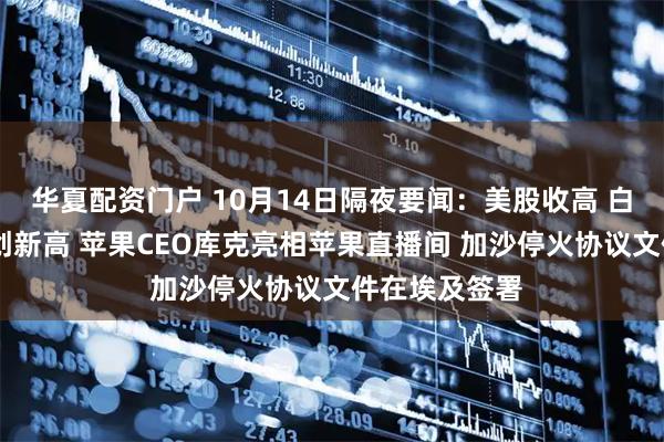 华夏配资门户 10月14日隔夜要闻：美股收高 白银飙升 金价创新高 苹果CEO库克亮相苹果直播间 加沙停火协议文件在埃及签署