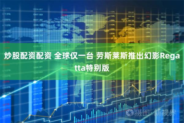 炒股配资配资 全球仅一台 劳斯莱斯推出幻影Regatta特别版