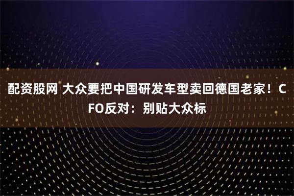 配资股网 大众要把中国研发车型卖回德国老家！CFO反对：别贴大众标