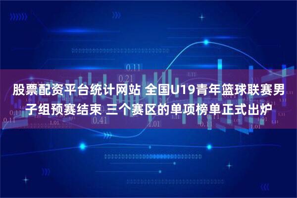 股票配资平台统计网站 全国U19青年篮球联赛男子组预赛结束 三个赛区的单项榜单正式出炉