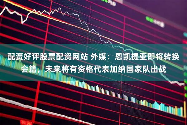配资好评股票配资网站 外媒：恩凯提亚即将转换会籍，未来将有资格代表加纳国家队出战